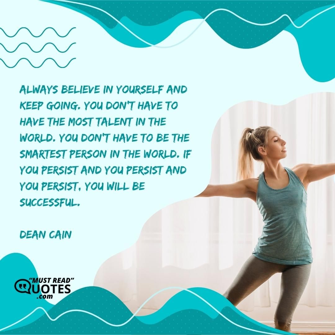 Always believe in yourself and keep going. You don’t have to have the most talent in the world. You don’t have to be the smartest person in the world. If you persist and you persist and you persist, you will be successful.