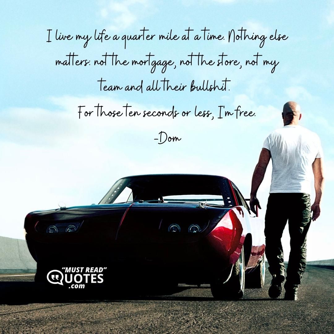 I live my life a quarter mile at a time. Nothing else matters: not the mortgage, not the store, not my team and all their bullshit. For those ten seconds or less, I'm free.
