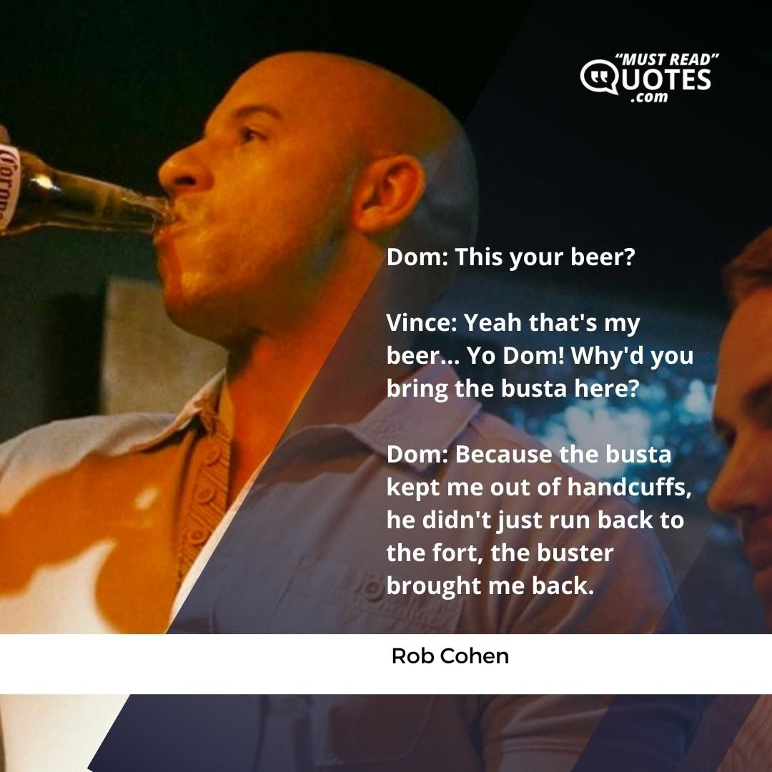 Dom: This your beer? Vince: Yeah that's my beer... Yo Dom! Why'd you bring the busta here? Dom: Because the busta kept me out of handcuffs, he didn't just run back to the fort, the buster brought me back.
