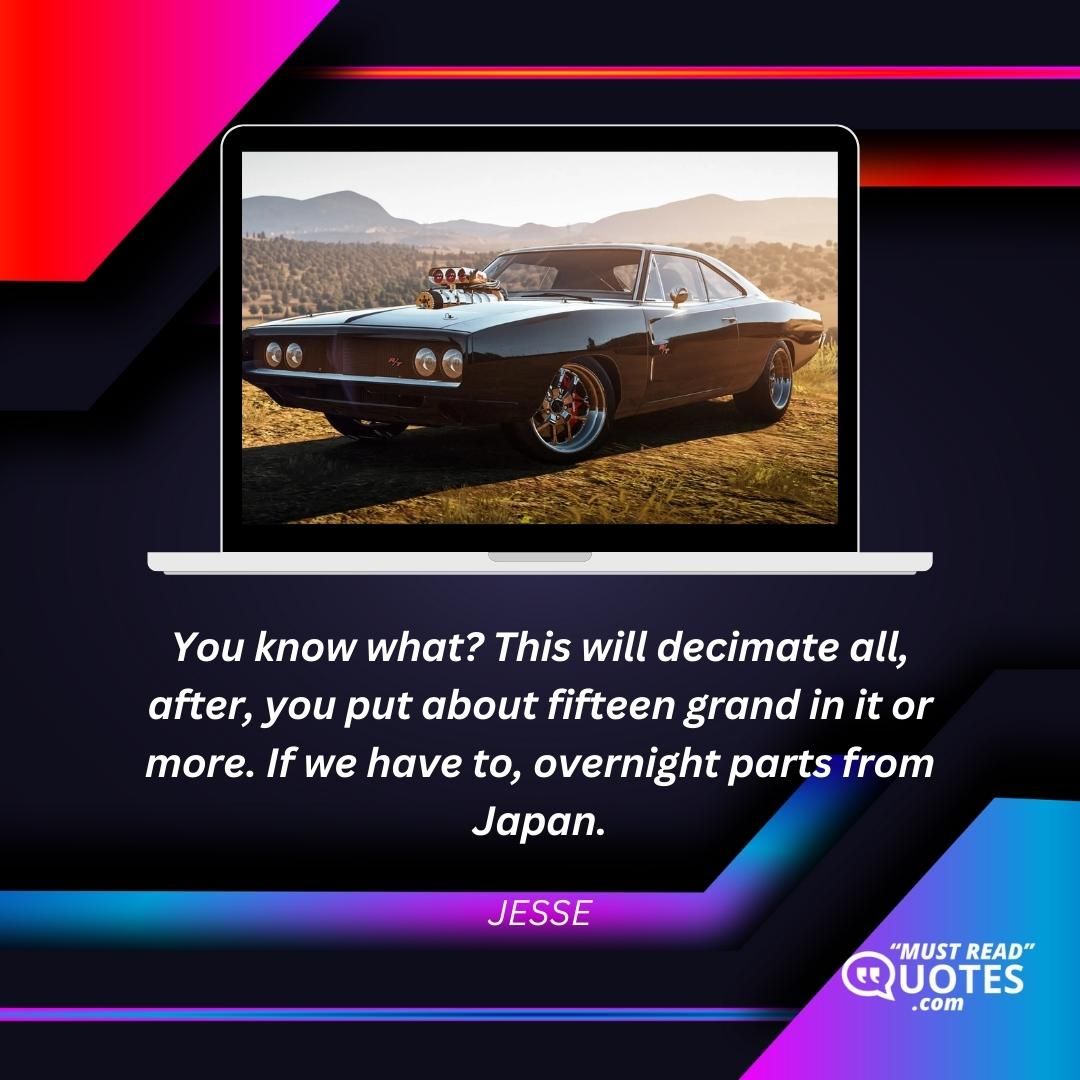 You know what? This will decimate all, after, you put about fifteen grand in it or more. If we have to, overnight parts from Japan.