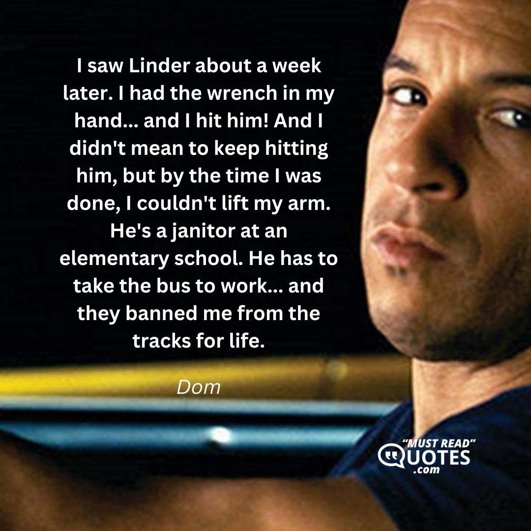 I saw Linder about a week later. I had the wrench in my hand... and I hit him! And I didn't mean to keep hitting him, but by the time I was done, I couldn't lift my arm. He's a janitor at an elementary school. He has to take the bus to work... and they banned me from the tracks for life.