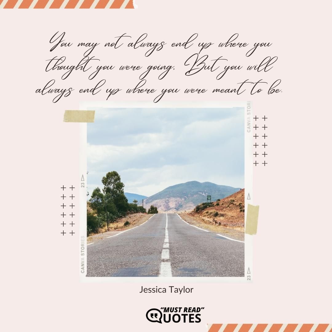 You may not always end up where you thought you were going, But you will always end up where you were meant to be.