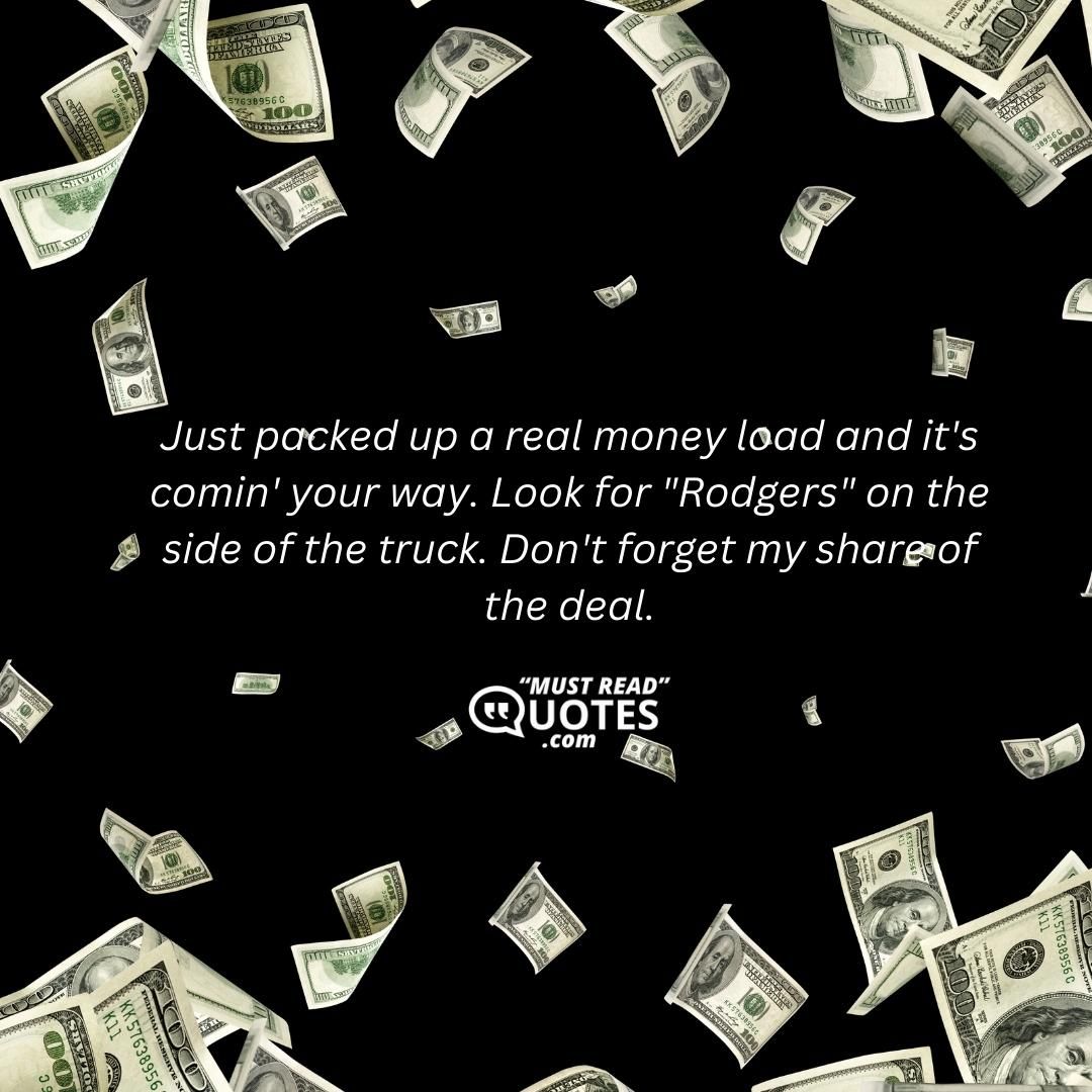 Just packed up a real money load and it's comin' your way. Look for "Rodgers" on the side of the truck. Don't forget my share of the deal.