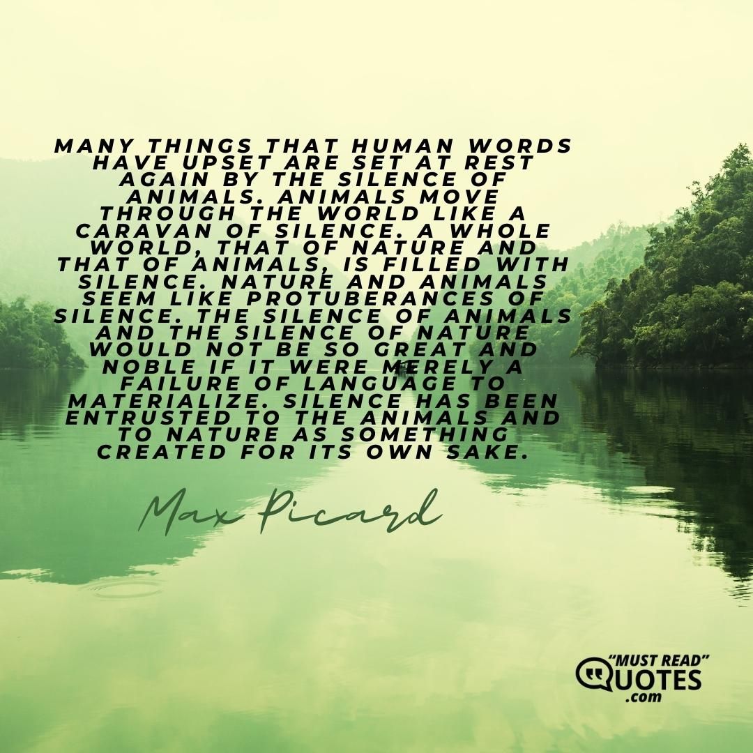 Many things that human words have upset are set at rest again by the silence of animals. Animals move through the world like a caravan of silence. A whole world, that of nature and that of animals, is filled with silence. Nature and animals seem like protuberances of silence. The silence of animals and the silence of nature would not be so great and noble if it were merely a failure of language to materialize. Silence has been entrusted to the animals and to nature as something created for its own sake.