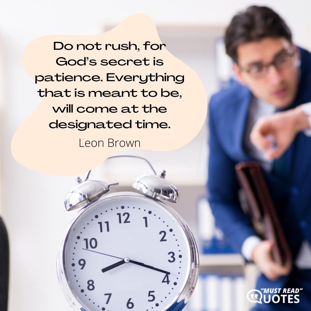 Do not rush, for God’s secret is patience. Everything that is meant to be, will come at the designated time.