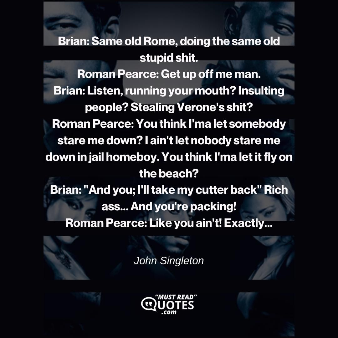 Brian: Same old Rome, doing the same old stupid shit. Roman Pearce: Get up off me man. Brian: Listen, running your mouth? Insulting people? Stealing Verone's shit? Roman Pearce: You think I'ma let somebody stare me down? I ain't let nobody stare me down in jail homeboy. You think I'ma let it fly on the beach? Brian: "And you; I'll take my cutter back" Rich ass... And you're packing! Roman Pearce: Like you ain't! Exactly...
