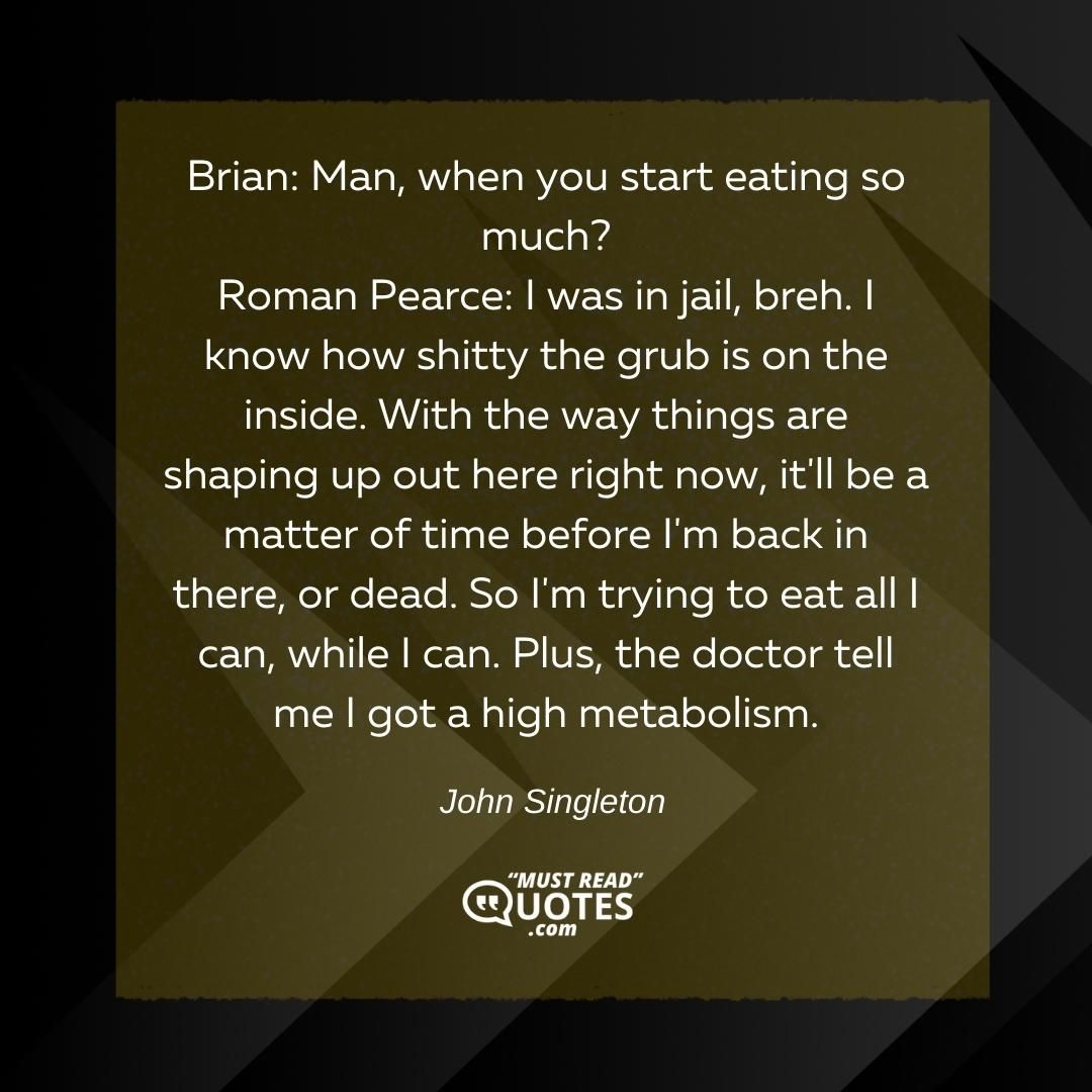 Brian: Man, when you start eating so much? Roman Pearce: I was in jail, breh. I know how shitty the grub is on the inside. With the way things are shaping up out here right now, it'll be a matter of time before I'm back in there, or dead. So I'm trying to eat all I can, while I can. Plus, the doctor tell me I got a high metabolism.