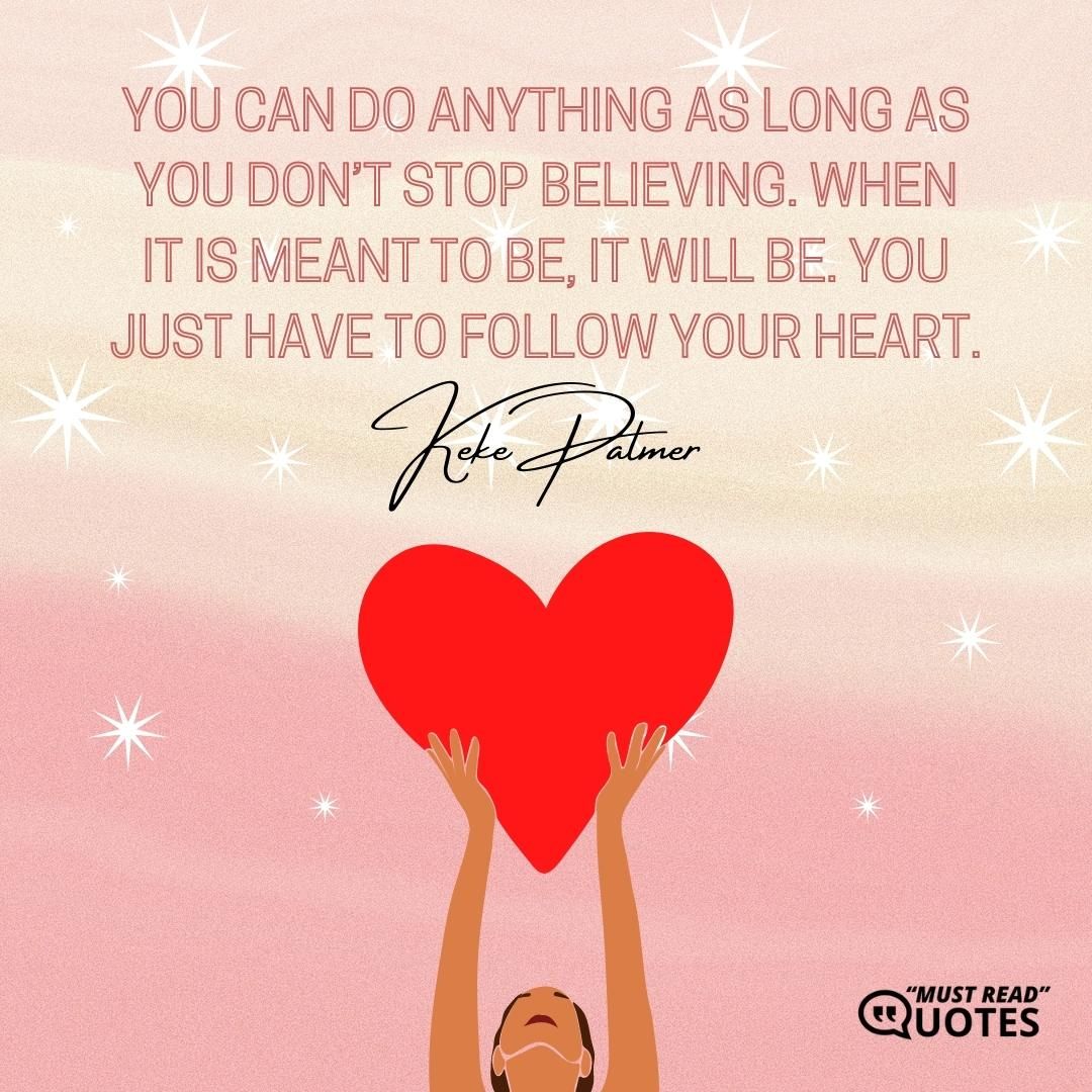 You can do anything as long as you don’t stop believing. When it is meant to be, it will be. You just have to follow your heart.