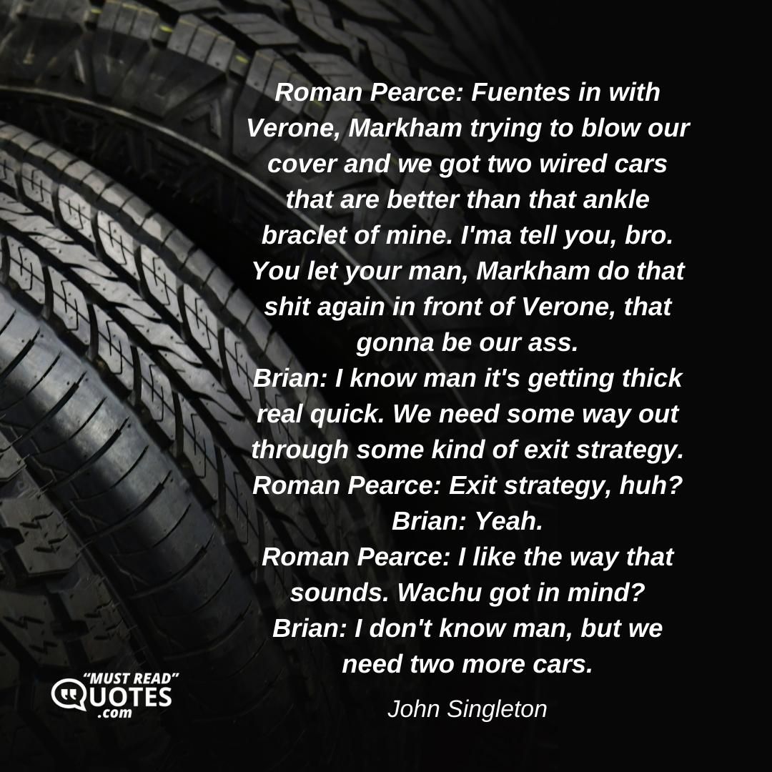 Roman Pearce: Fuentes in with Verone, Markham trying to blow our cover and we got two wired cars that are better than that ankle braclet of mine. I'ma tell you, bro. You let your man, Markham do that shit again in front of Verone, that gonna be our ass. Brian: I know man it's getting thick real quick. We need some way out through some kind of exit strategy. Roman Pearce: Exit strategy, huh? Brian: Yeah. Roman Pearce: I like the way that sounds. Wachu got in mind? Brian: I don't know man, but we need two more cars.