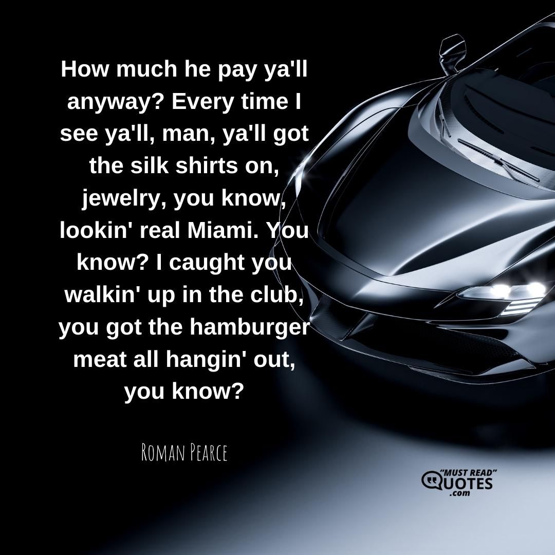 How much he pay ya'll anyway? Every time I see ya'll, man, ya'll got the silk shirts on, jewelry, you know, lookin' real Miami. You know? I caught you walkin' up in the club, you got the hamburger meat all hangin' out, you know?