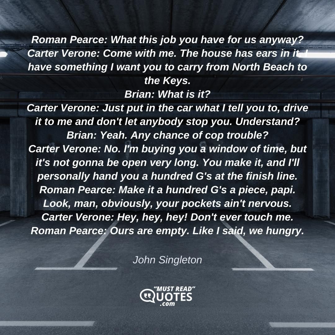 Roman Pearce: What this job you have for us anyway? Carter Verone: Come with me. The house has ears in it. I have something I want you to carry from North Beach to the Keys. Brian: What is it? Carter Verone: Just put in the car what I tell you to, drive it to me and don't let anybody stop you. Understand? Brian: Yeah. Any chance of cop trouble? Carter Verone: No. I'm buying you a window of time, but it's not gonna be open very long. You make it, and I'll personally hand you a hundred G's at the finish line. Roman Pearce: Make it a hundred G's a piece, papi. Look, man, obviously, your pockets ain't nervous. Carter Verone: Hey, hey, hey! Don't ever touch me. Roman Pearce: Ours are empty. Like I said, we hungry.