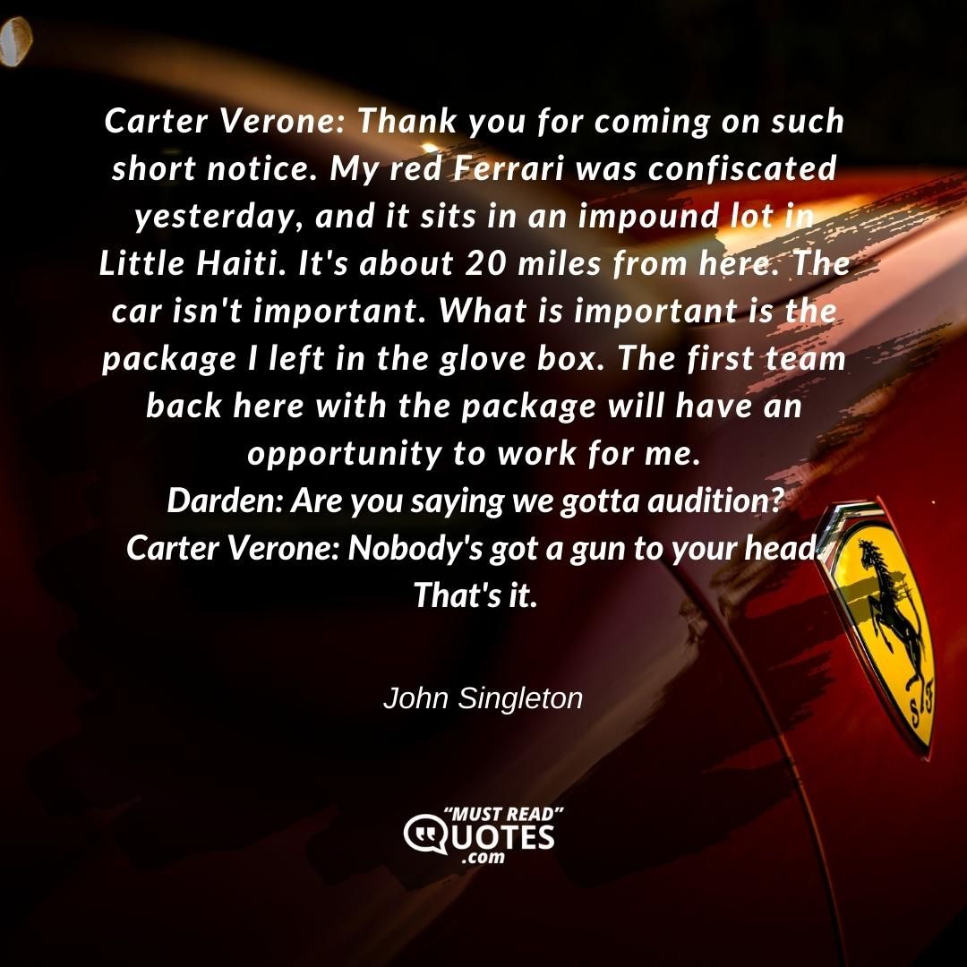 Carter Verone: Thank you for coming on such short notice. My red Ferrari was confiscated yesterday, and it sits in an impound lot in Little Haiti. It's about 20 miles from here. The car isn't important. What is important is the package I left in the glove box. The first team back here with the package will have an opportunity to work for me. Darden: Are you saying we gotta audition? Carter Verone: Nobody's got a gun to your head. That's it.