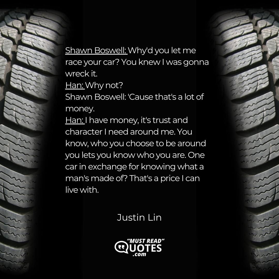 Shawn Boswell: Why'd you let me race your car? You knew I was gonna wreck it. Han: Why not? Shawn Boswell: 'Cause that's a lot of money. Han: I have money, it's trust and character I need around me. You know, who you choose to be around you lets you know who you are. One car in exchange for knowing what a man's made of? That's a price I can live with.