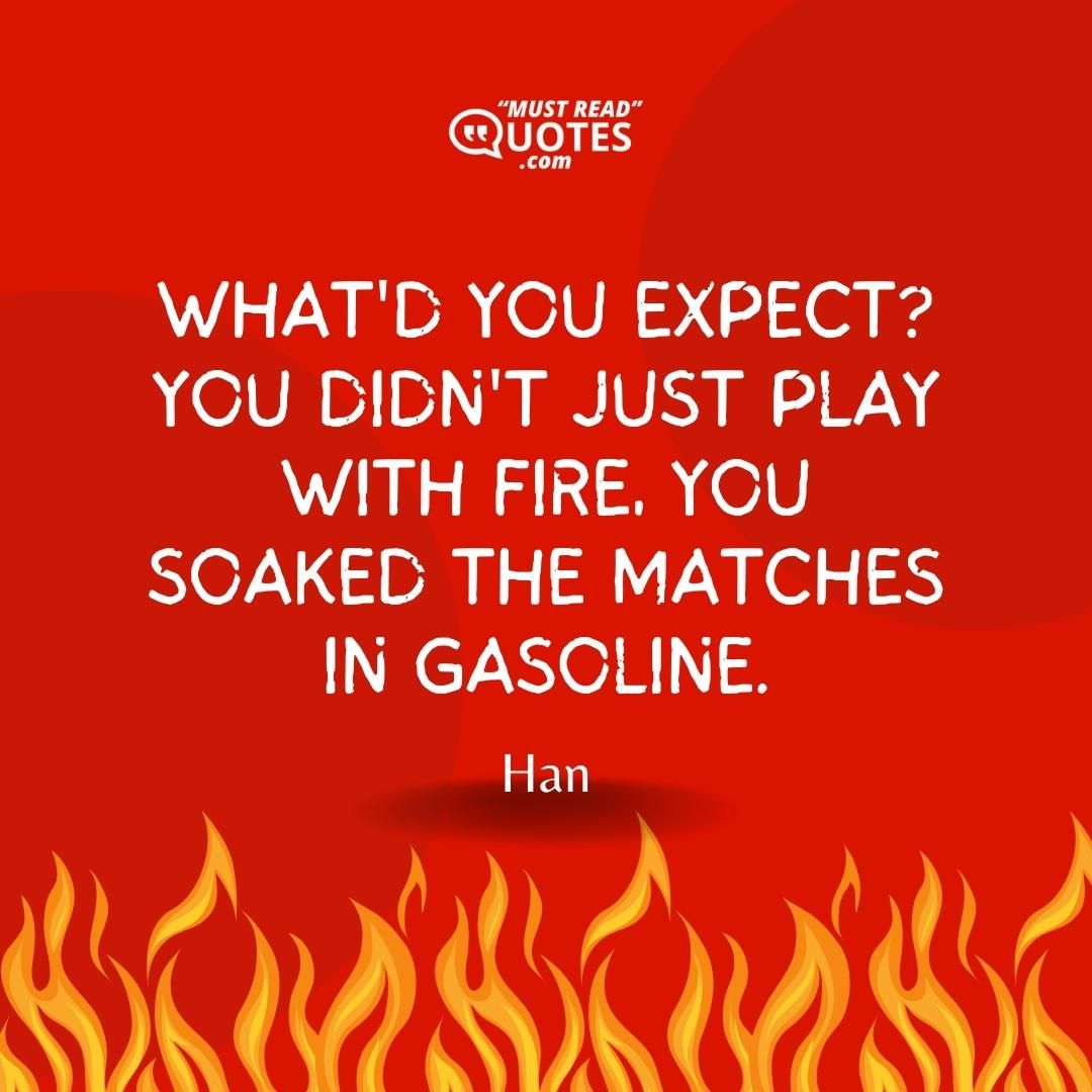What'd you expect? You didn't just play with fire, you soaked the matches in gasoline.