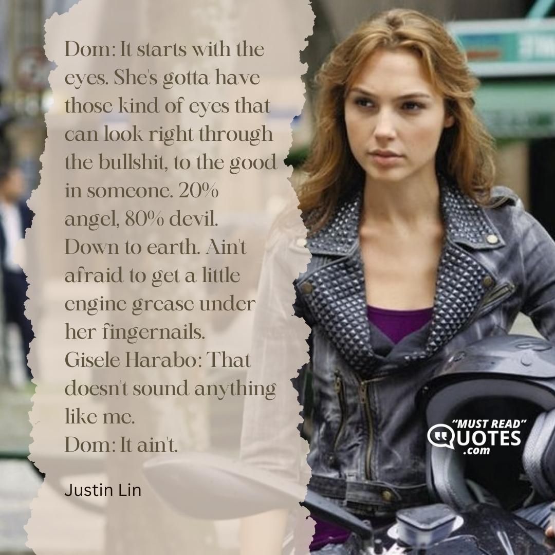 Dom: It starts with the eyes. She's gotta have those kind of eyes that can look right through the bullshit, to the good in someone. 20% angel, 80% devil. Down to earth. Ain't afraid to get a little engine grease under her fingernails. Gisele Harabo: That doesn't sound anything like me. Dom: It ain't.