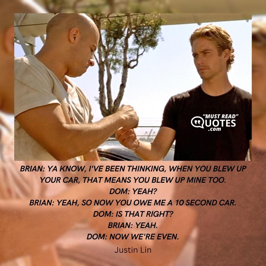 Brian: Ya know, I've been thinking, when you blew up your car, that means you blew up mine too. Dom: Yeah? Brian: Yeah, so now you owe me a 10 second car. Dom: Is that right? Brian: Yeah. Dom: Now we're even.
