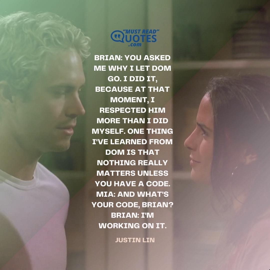 Brian: You asked me why I let Dom go. I did it, because at that moment, I respected him more than I did myself. One thing I've learned from Dom is that nothing really matters unless you have a code. Mia: And what's your code, Brian? Brian: I'm working on it.