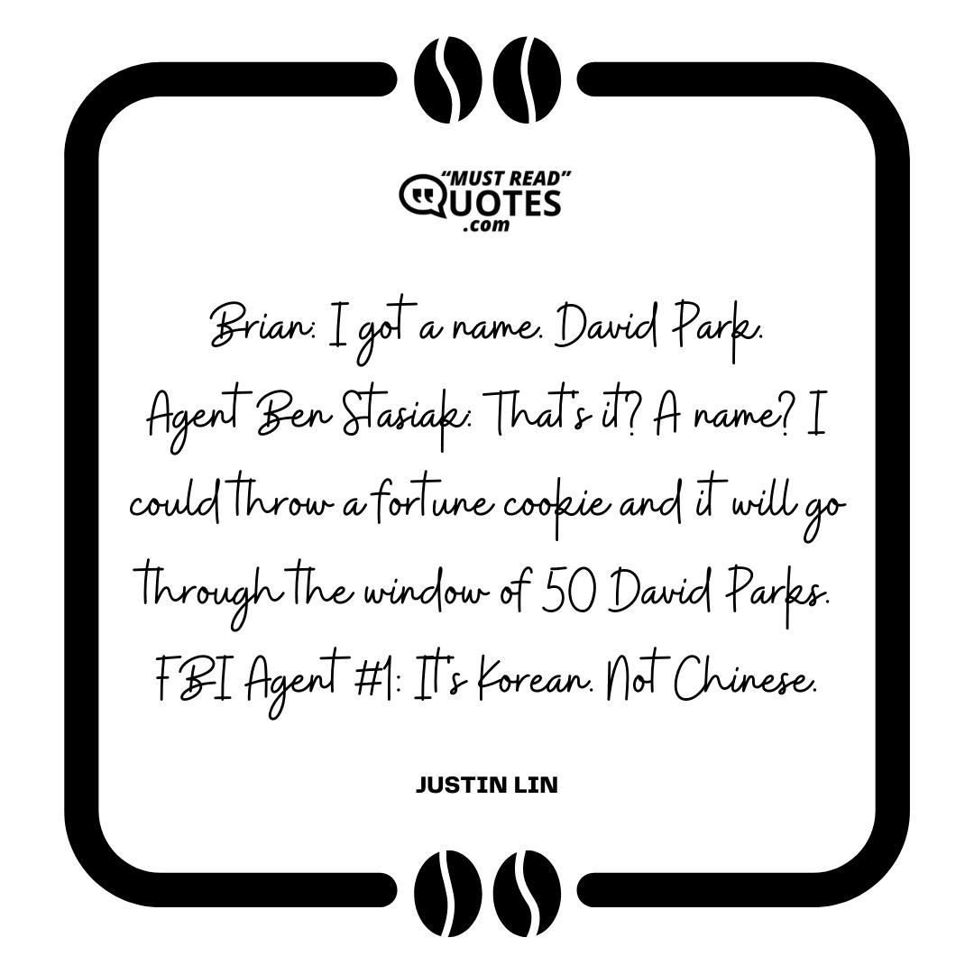Brian: I got a name. David Park. Agent Ben Stasiak: That's it? A name? I could throw a fortune cookie and it will go through the window of 50 David Parks. FBI Agent #1: It's Korean. Not Chinese.