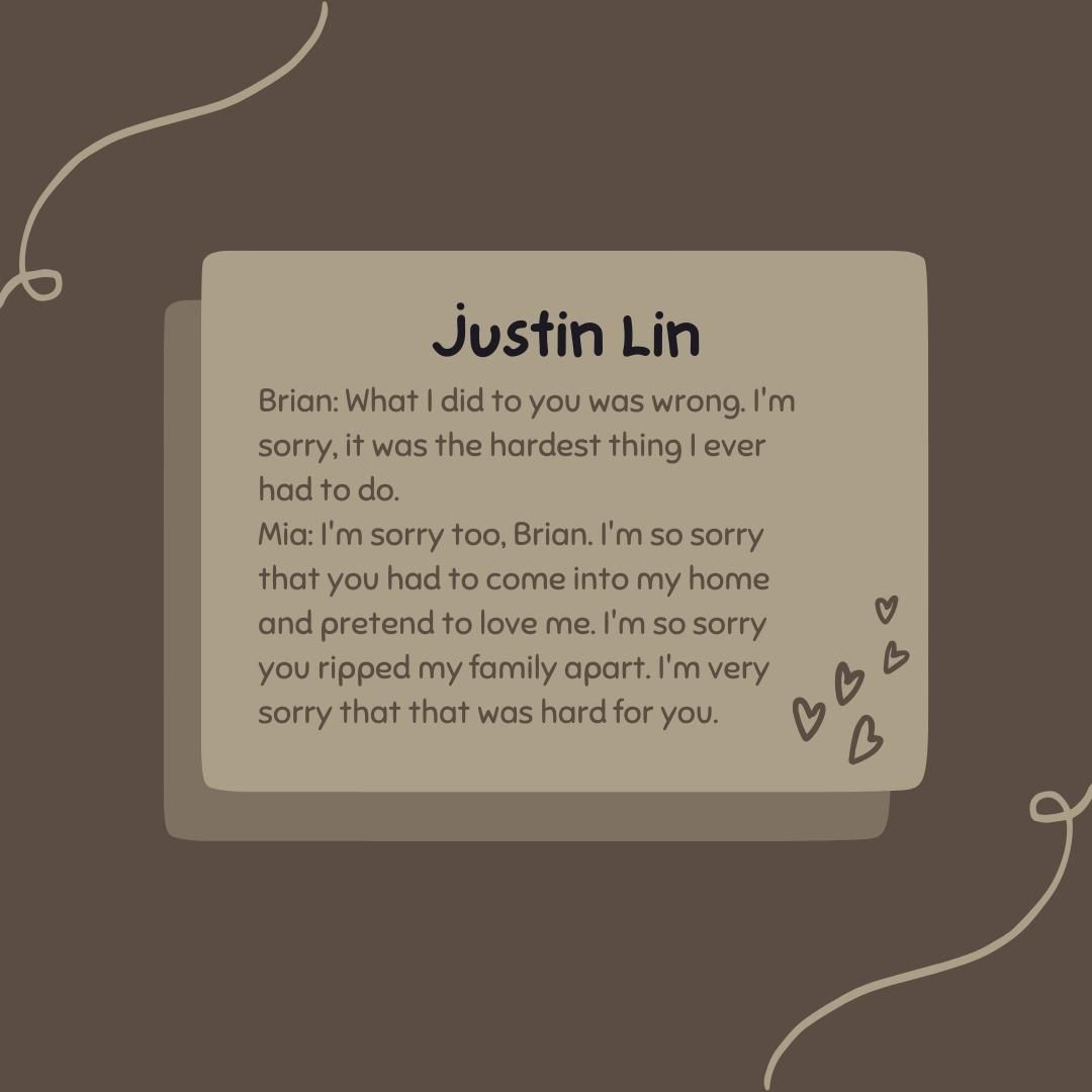 Brian: What I did to you was wrong. I'm sorry, it was the hardest thing I ever had to do. Mia: I'm sorry too, Brian. I'm so sorry that you had to come into my home and pretend to love me. I'm so sorry you ripped my family apart. I'm very sorry that that was hard for you.