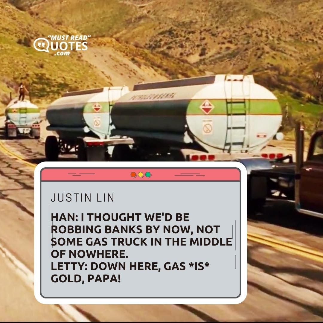 Han: I thought we'd be robbing banks by now, not some gas truck in the middle of nowhere. Letty: Down here, gas *is* gold, papa!
