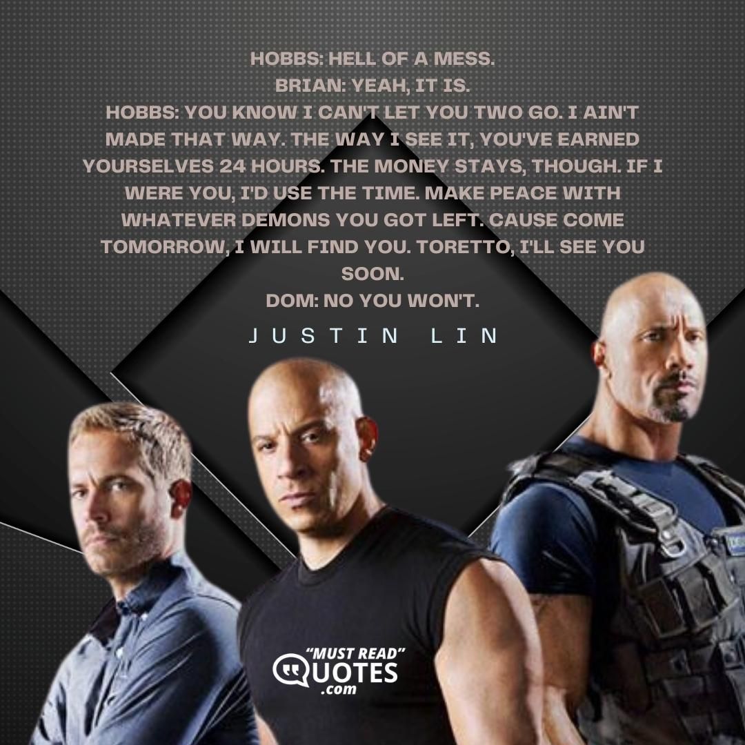 Hobbs: Hell of a mess. Brian: Yeah, it is. Hobbs: You know I can't let you two go. I ain't made that way. The way I see it, you've earned yourselves 24 hours. The money stays, though. If I were you, I'd use the time. Make peace with whatever demons you got left. Cause come tomorrow, I will find you. Toretto, I'll see you soon. Dom: No you won't.