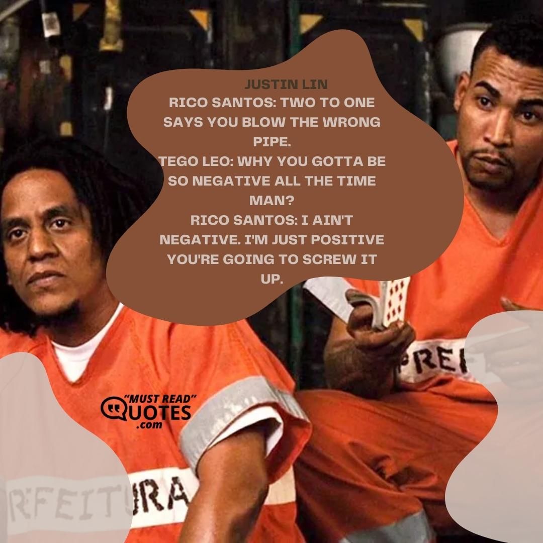 Rico Santos: Two to one says you blow the wrong pipe. Tego Leo: Why you gotta be so negative all the time man? Rico Santos: I ain't negative. I'm just positive you're going to screw it up.