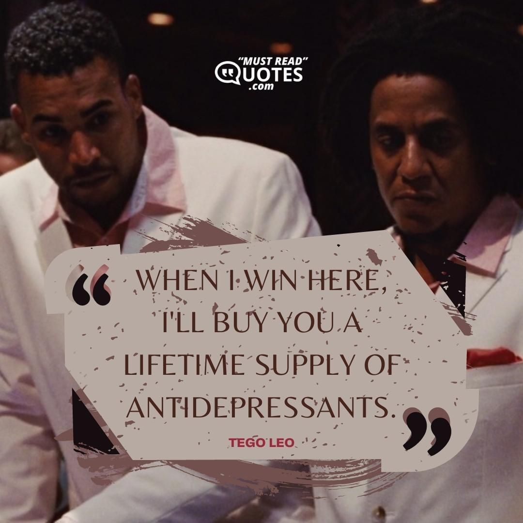 When I win here, I'll buy you a lifetime supply of antidepressants.