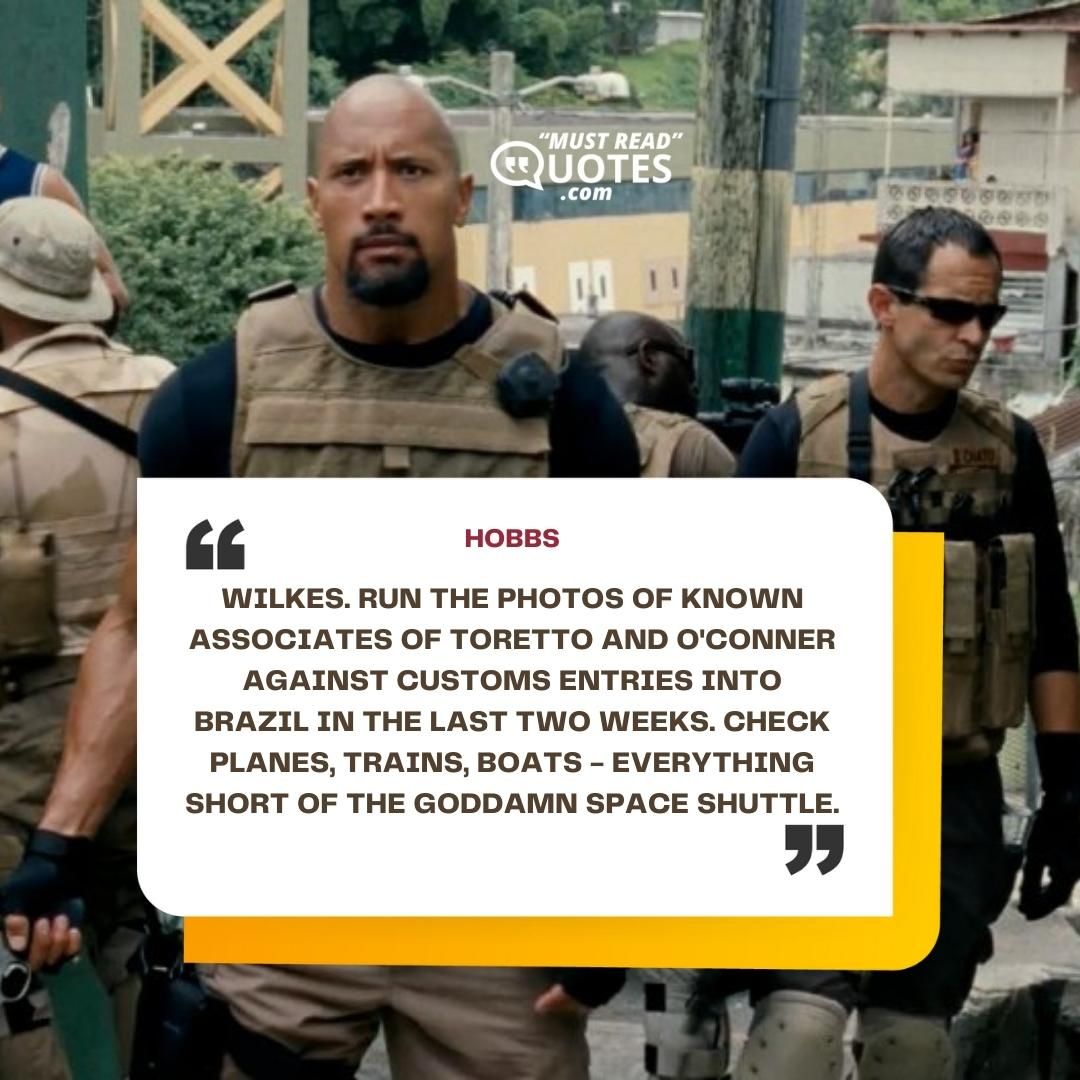 Wilkes. Run the photos of known associates of Toretto and O'Conner against customs entries into Brazil in the last two weeks. Check planes, trains, boats - everything short of the goddamn space shuttle.