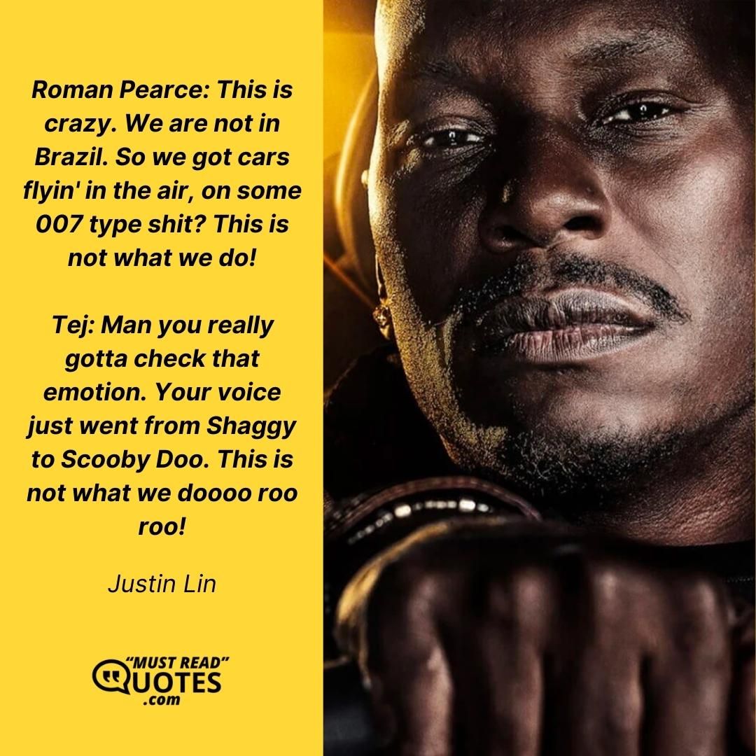 Roman Pearce: This is crazy. We are not in Brazil. So we got cars flyin' in the air, on some 007 type shit? This is not what we do! Tej: Man you really gotta check that emotion. Your voice just went from Shaggy to Scooby Doo. This is not what we doooo roo roo!