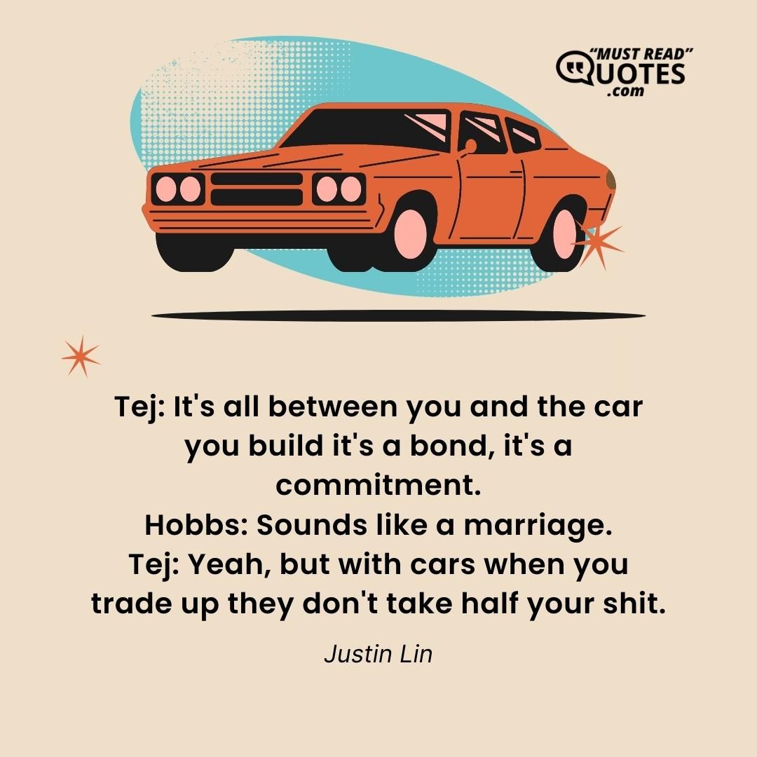 Tej: It's all between you and the car you build it's a bond, it's a commitment. Hobbs: Sounds like a marriage. Tej: Yeah, but with cars when you trade up they don't take half your shit.