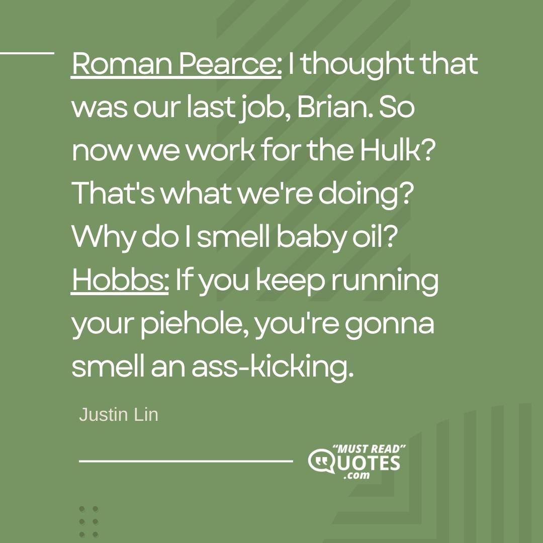 Roman Pearce: I thought that was our last job, Brian. So now we work for the Hulk? That's what we're doing? Why do I smell baby oil? Hobbs: If you keep running your piehole, you're gonna smell an ass-kicking.