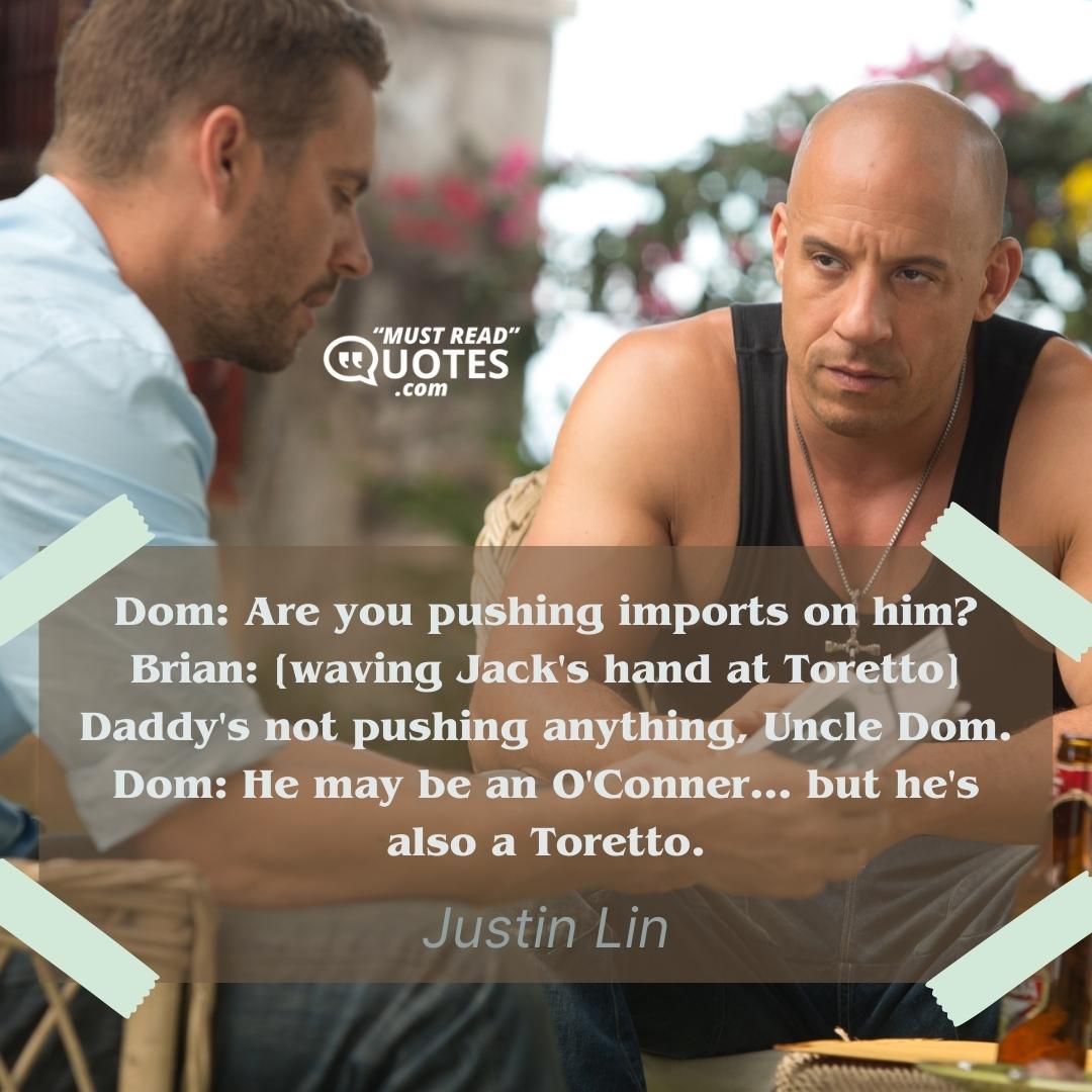Dom: Are you pushing imports on him? Brian: [waving Jack's hand at Toretto] Daddy's not pushing anything, Uncle Dom. Dom: He may be an O'Conner... but he's also a Toretto.