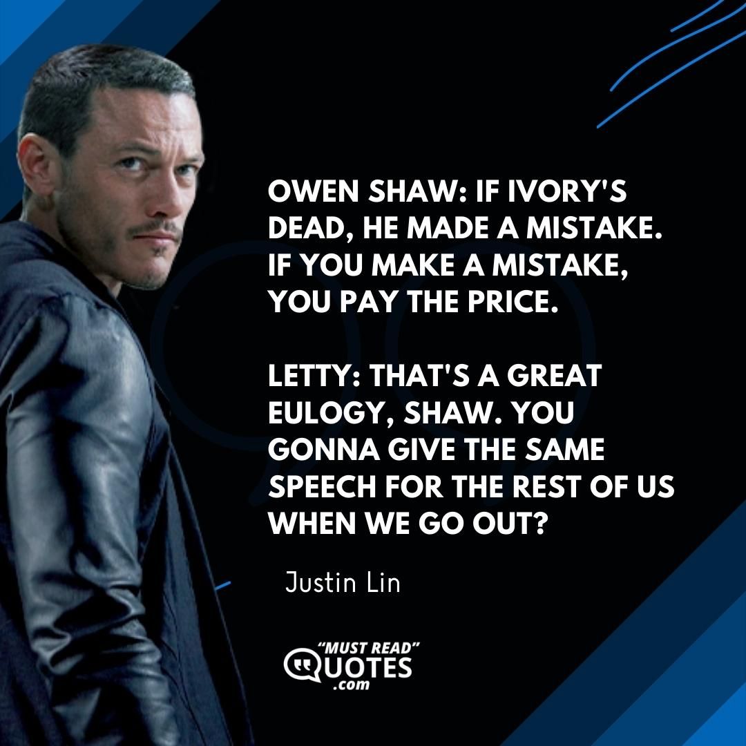 Owen Shaw: If Ivory's dead, he made a mistake. If you make a mistake, you pay the price. Letty: That's a great eulogy, Shaw. You gonna give the same speech for the rest of us when we go out?
