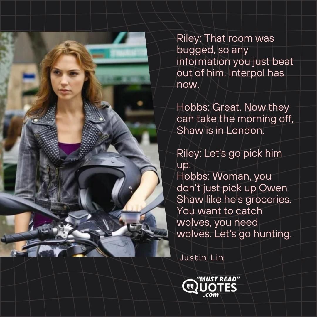 Riley: That room was bugged, so any information you just beat out of him, Interpol has now. Hobbs: Great. Now they can take the morning off, Shaw is in London. Riley: Let's go pick him up. Hobbs: Woman, you don't just pick up Owen Shaw like he's groceries. You want to catch wolves, you need wolves. Let's go hunting.