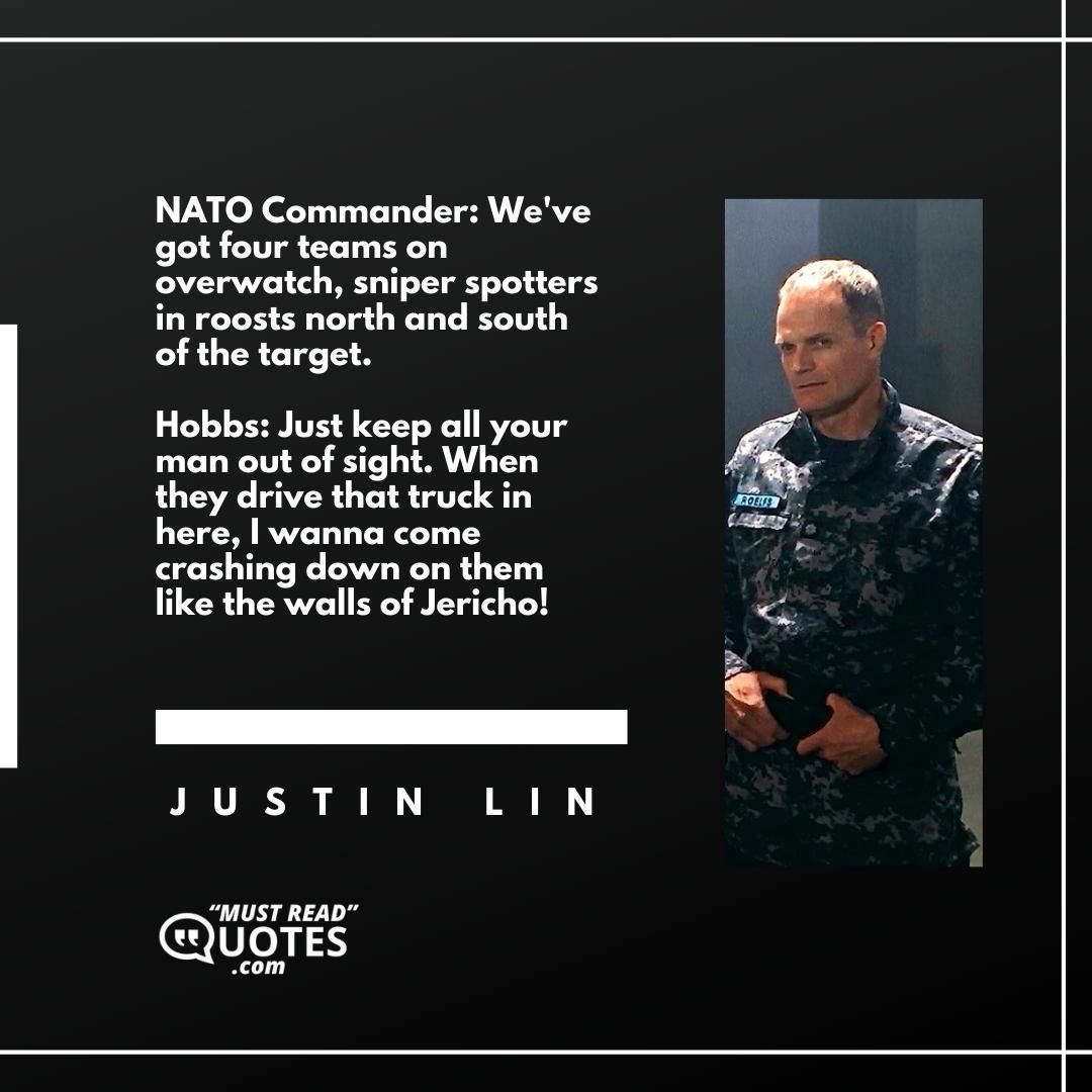 NATO Commander: We've got four teams on overwatch, sniper spotters in roosts north and south of the target. Hobbs: Just keep all your man out of sight. When they drive that truck in here, I wanna come crashing down on them like the walls of Jericho!