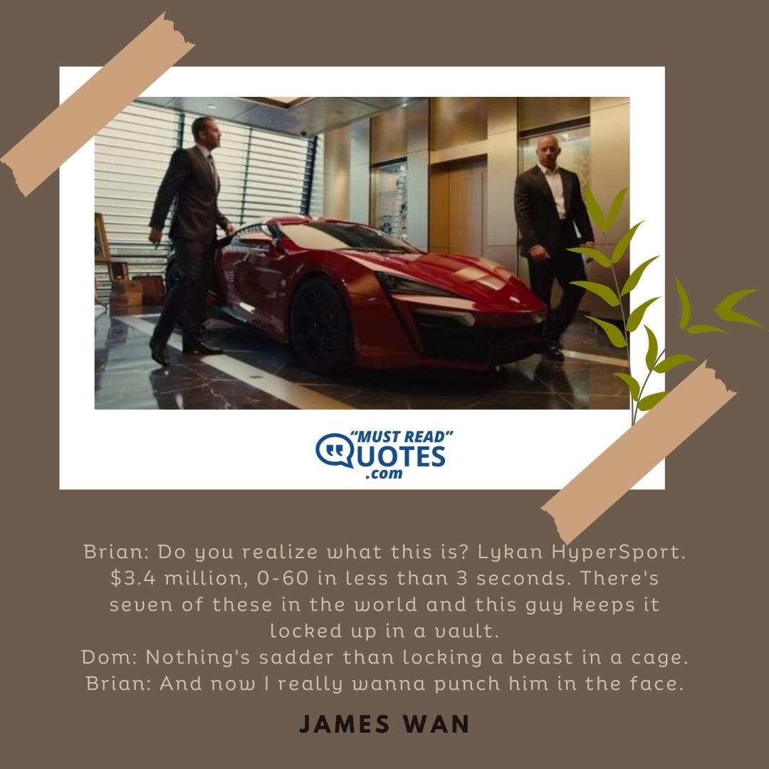 Brian: Do you realize what this is? Lykan HyperSport. $3.4 million, 0-60 in less than 3 seconds. There's seven of these in the world and this guy keeps it locked up in a vault. Dom: Nothing's sadder than locking a beast in a cage. Brian: And now I really wanna punch him in the face.