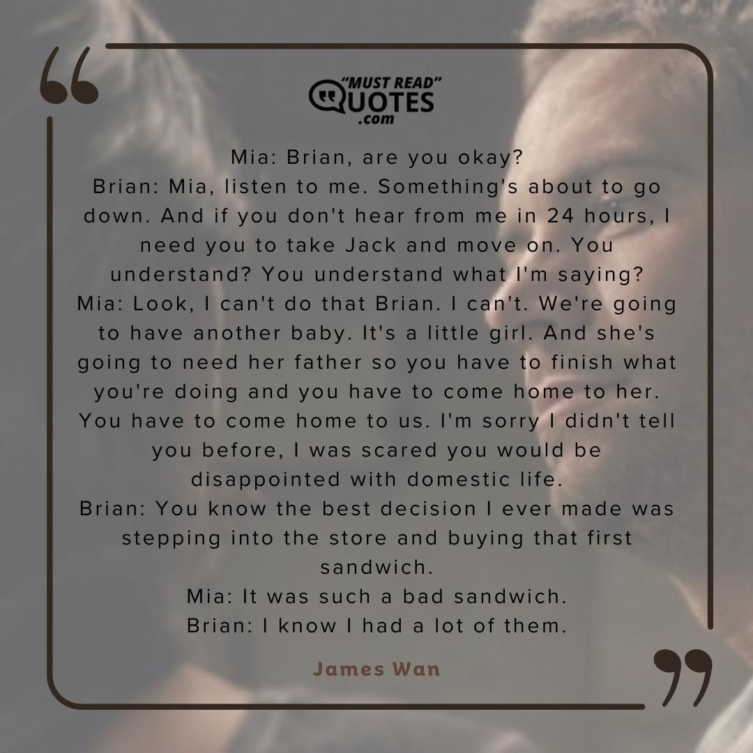 Mia: Brian, are you okay? Brian: Mia, listen to me. Something's about to go down. And if you don't hear from me in 24 hours, I need you to take Jack and move on. You understand? You understand what I'm saying? Mia: Look, I can't do that Brian. I can't. We're going to have another baby. It's a little girl. And she's going to need her father so you have to finish what you're doing and you have to come home to her. You have to come home to us. I'm sorry I didn't tell you before, I was scared you would be disappointed with domestic life. Brian: You know the best decision I ever made was stepping into the store and buying that first sandwich. Mia: It was such a bad sandwich. Brian: I know I had a lot of them.