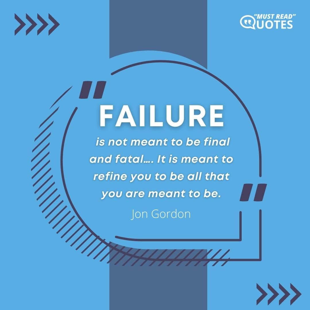 Failure is not meant to be final and fatal…. It is meant to refine you to be all that you are meant to be.