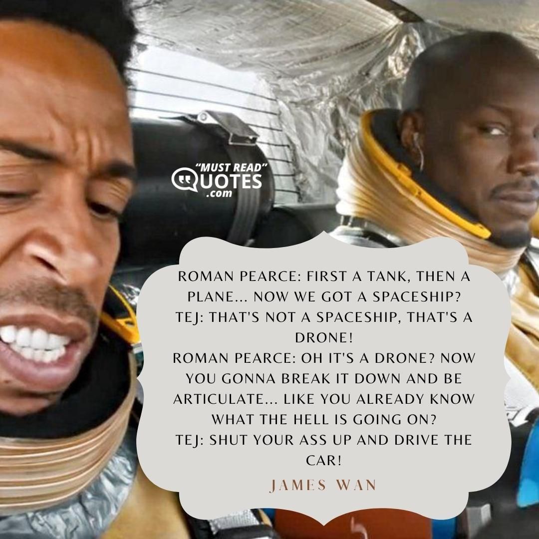 Roman Pearce: First a tank, then a plane... Now we got a spaceship? Tej: That's not a spaceship, that's a drone! Roman Pearce: Oh it's a drone? Now you gonna break it down and be articulate... like you already know what the hell is going on? Tej: Shut your ass up and drive the car!
