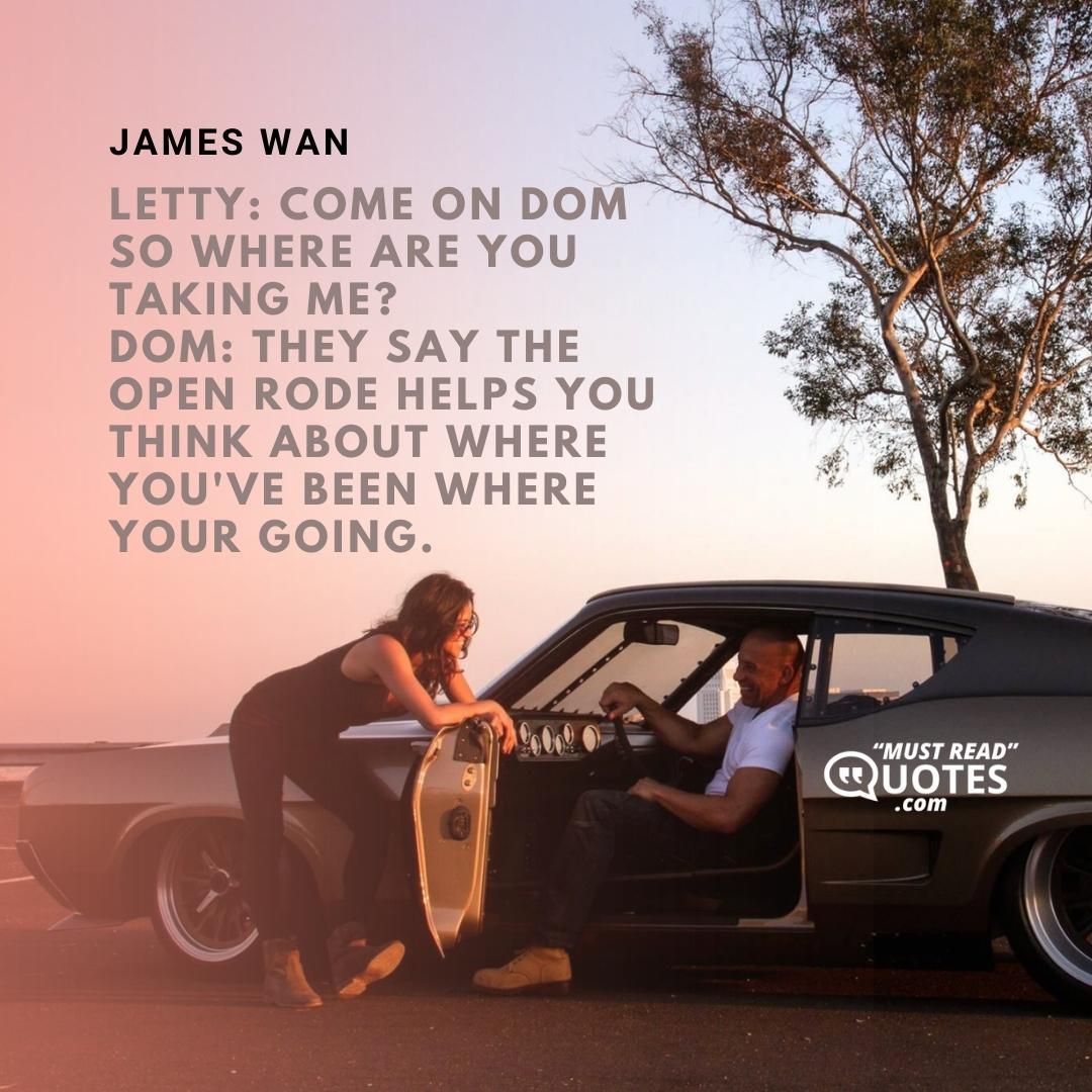 Letty: Come on Dom so where are you taking me? Dom: They say the open rode helps you think about where you've been where your going.