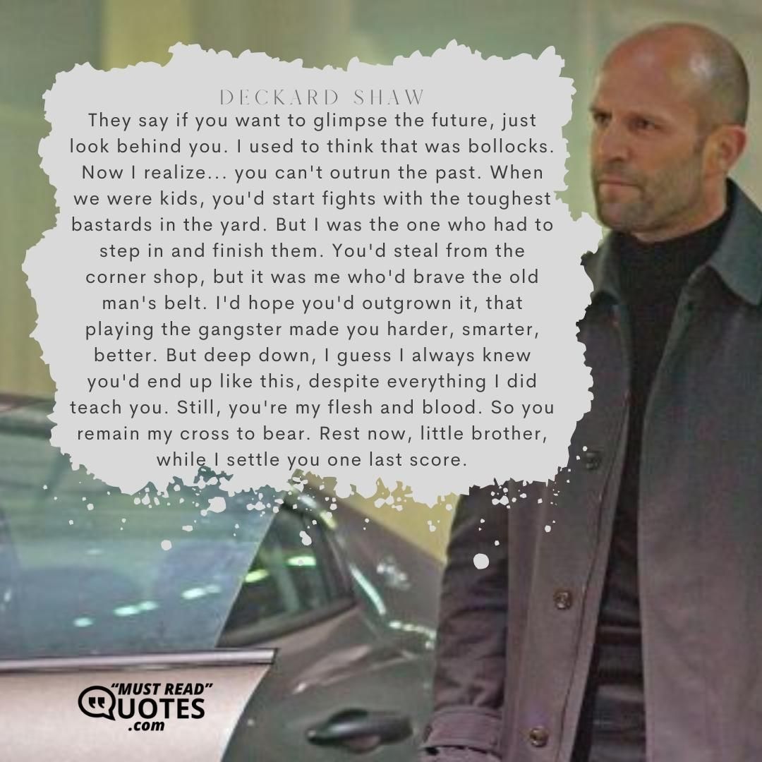 They say if you want to glimpse the future, just look behind you. I used to think that was bollocks. Now I realize... you can't outrun the past. When we were kids, you'd start fights with the toughest bastards in the yard. But I was the one who had to step in and finish them. You'd steal from the corner shop, but it was me who'd brave the old man's belt. I'd hope you'd outgrown it, that playing the gangster made you harder, smarter, better. But deep down, I guess I always knew you'd end up like this, despite everything I did teach you. Still, you're my flesh and blood. So you remain my cross to bear. Rest now, little brother, while I settle you one last score.