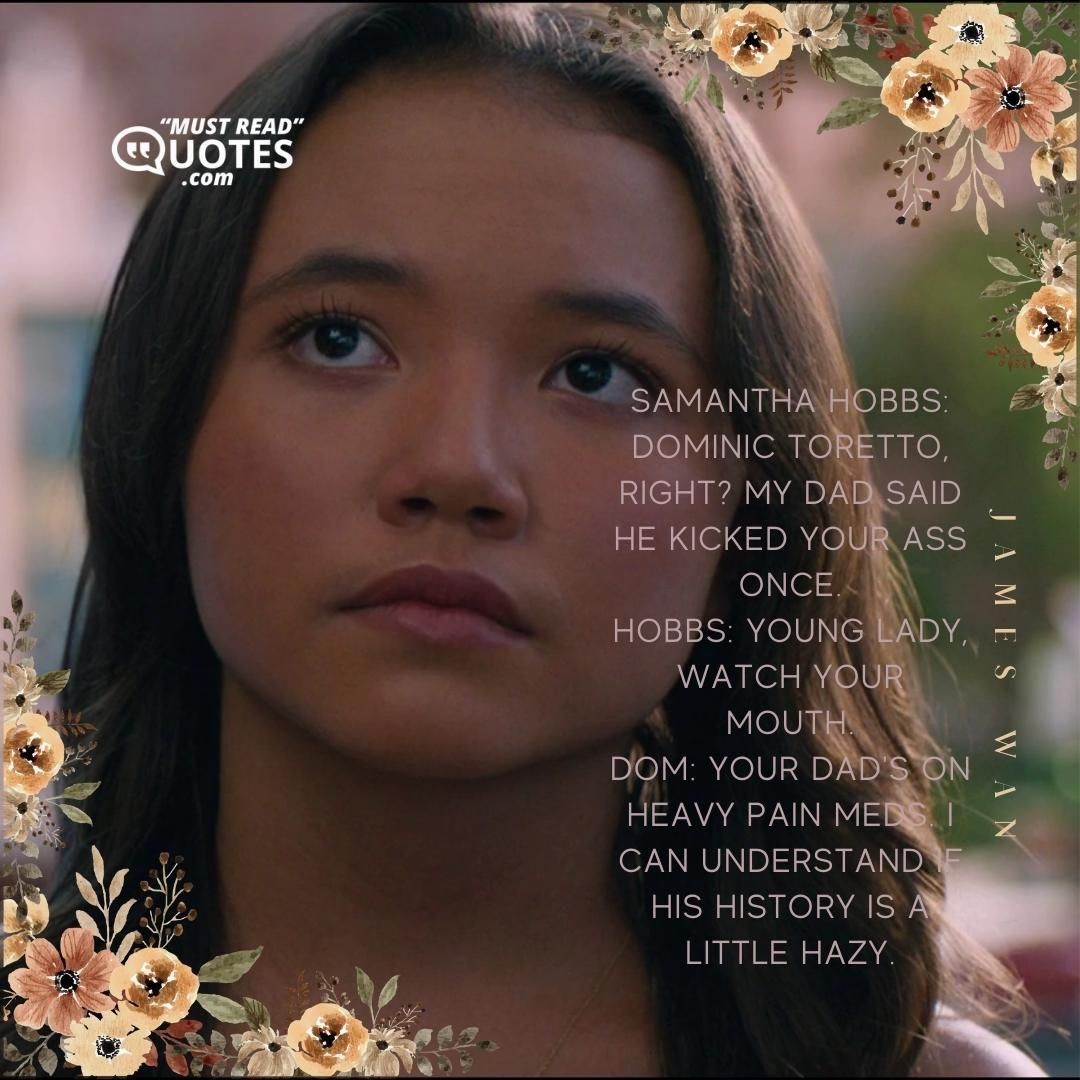 Samantha Hobbs: Dominic Toretto, right? My dad said he kicked your ass once. Hobbs: Young lady, watch your mouth. Dom: Your dad's on heavy pain meds. I can understand if his history is a little hazy.