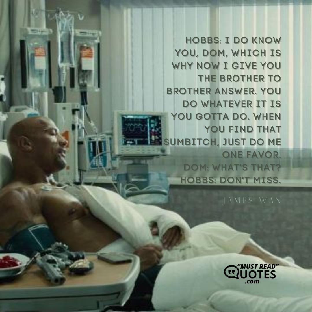 Hobbs: I do know you, Dom, which is why now I give you the brother to brother answer. You do whatever it is you gotta do. When you find that sumbitch, just do me one favor. Dom: What's that? Hobbs: Don't miss.