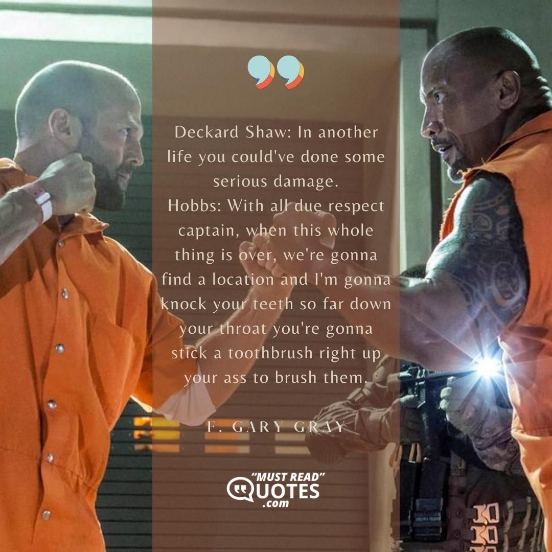 Deckard Shaw: In another life you could've done some serious damage. Hobbs: With all due respect captain, when this whole thing is over, we're gonna find a location and I'm gonna knock your teeth so far down your throat you're gonna stick a toothbrush right up your ass to brush them.