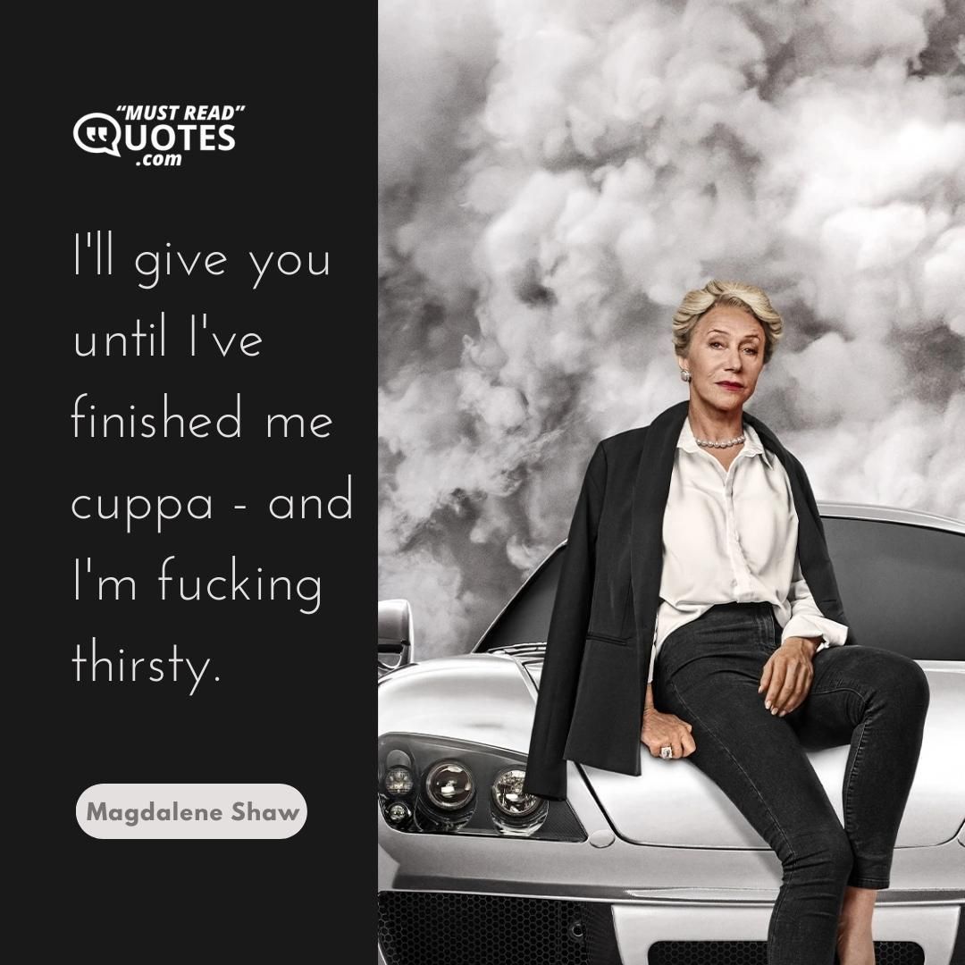 I'll give you until I've finished me cuppa - and I'm fucking thirsty.