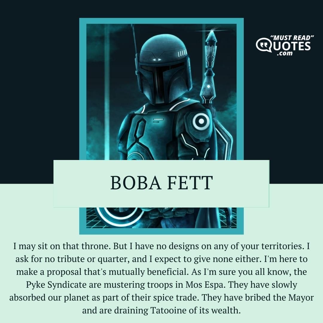I may sit on that throne. But I have no designs on any of your territories. I ask for no tribute or quarter, and I expect to give none either. I'm here to make a proposal that's mutually beneficial. As I'm sure you all know, the Pyke Syndicate are mustering troops in Mos Espa. They have slowly absorbed our planet as part of their spice trade. They have bribed the Mayor and are draining Tatooine of its wealth.