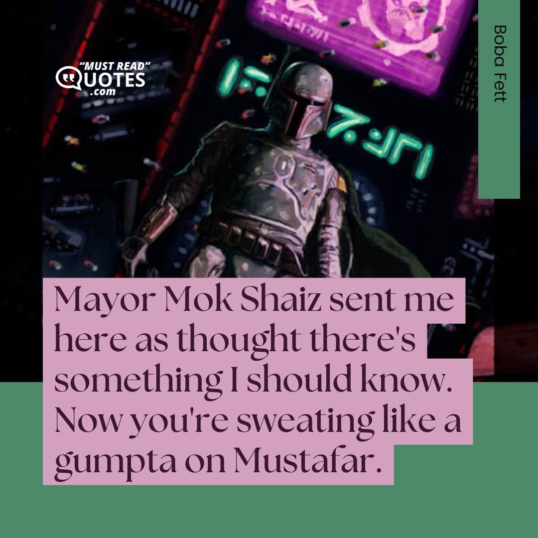 Mayor Mok Shaiz sent me here as thought there's something I should know. Now you're sweating like a gumpta on Mustafar.