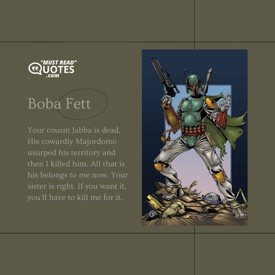 Your cousin Jabba is dead. His cowardly Majordomo usurped his territory and then I killed him. All that is his belongs to me now. Your sister is right. If you want it, you'll have to kill me for it.
