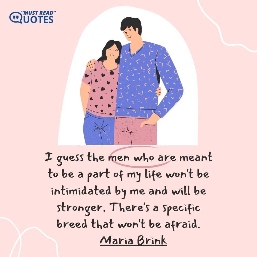 I guess the men who are meant to be a part of my life won't be intimidated by me and will be stronger. There's a specific breed that won't be afraid.