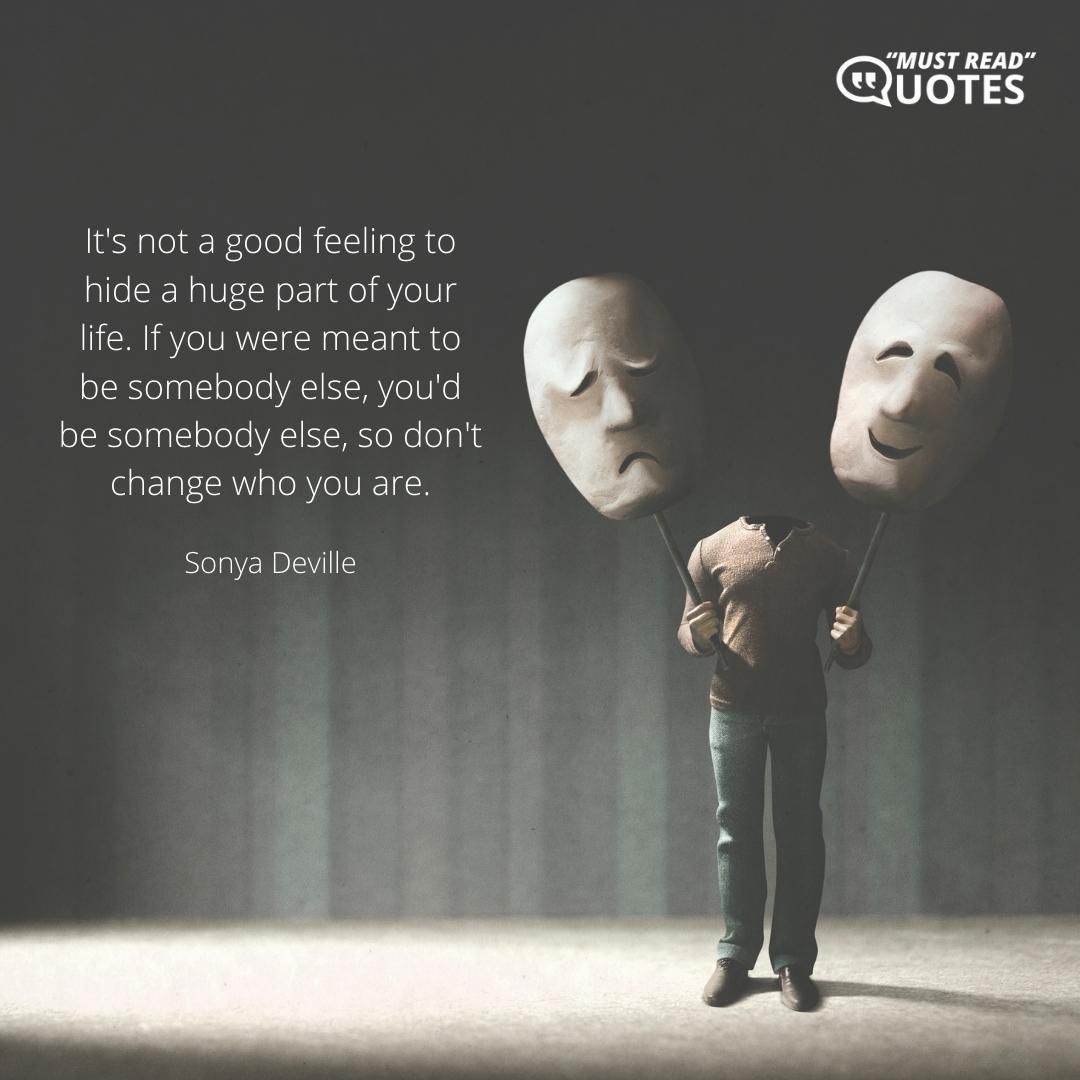 It's not a good feeling to hide a huge part of your life. If you were meant to be somebody else, you'd be somebody else, so don't change who you are.